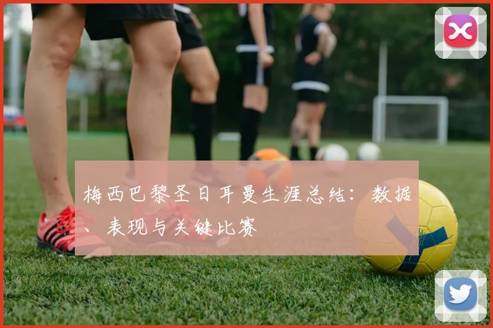 梅西巴黎圣日耳曼生涯总结：数据、表现与关键比赛